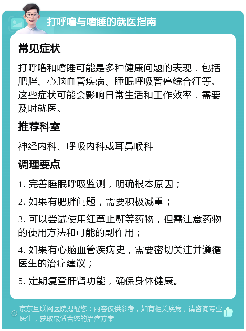 打呼噜与嗜睡的就医指南 常见症状 打呼噜和嗜睡可能是多种健康问题的表现，包括肥胖、心脑血管疾病、睡眠呼吸暂停综合征等。这些症状可能会影响日常生活和工作效率，需要及时就医。 推荐科室 神经内科、呼吸内科或耳鼻喉科 调理要点 1. 完善睡眠呼吸监测，明确根本原因； 2. 如果有肥胖问题，需要积极减重； 3. 可以尝试使用红草止鼾等药物，但需注意药物的使用方法和可能的副作用； 4. 如果有心脑血管疾病史，需要密切关注并遵循医生的治疗建议； 5. 定期复查肝肾功能，确保身体健康。