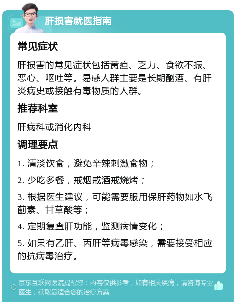 肝损害就医指南 常见症状 肝损害的常见症状包括黄疸、乏力、食欲不振、恶心、呕吐等。易感人群主要是长期酗酒、有肝炎病史或接触有毒物质的人群。 推荐科室 肝病科或消化内科 调理要点 1. 清淡饮食，避免辛辣刺激食物； 2. 少吃多餐，戒烟戒酒戒烧烤； 3. 根据医生建议，可能需要服用保肝药物如水飞蓟素、甘草酸等； 4. 定期复查肝功能，监测病情变化； 5. 如果有乙肝、丙肝等病毒感染，需要接受相应的抗病毒治疗。