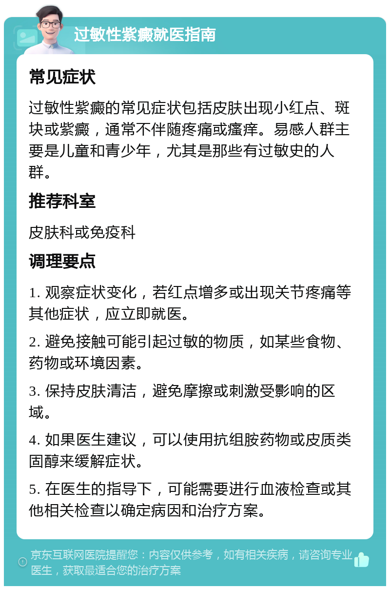 过敏性紫癜就医指南 常见症状 过敏性紫癜的常见症状包括皮肤出现小红点、斑块或紫癜，通常不伴随疼痛或瘙痒。易感人群主要是儿童和青少年，尤其是那些有过敏史的人群。 推荐科室 皮肤科或免疫科 调理要点 1. 观察症状变化，若红点增多或出现关节疼痛等其他症状，应立即就医。 2. 避免接触可能引起过敏的物质，如某些食物、药物或环境因素。 3. 保持皮肤清洁，避免摩擦或刺激受影响的区域。 4. 如果医生建议，可以使用抗组胺药物或皮质类固醇来缓解症状。 5. 在医生的指导下，可能需要进行血液检查或其他相关检查以确定病因和治疗方案。