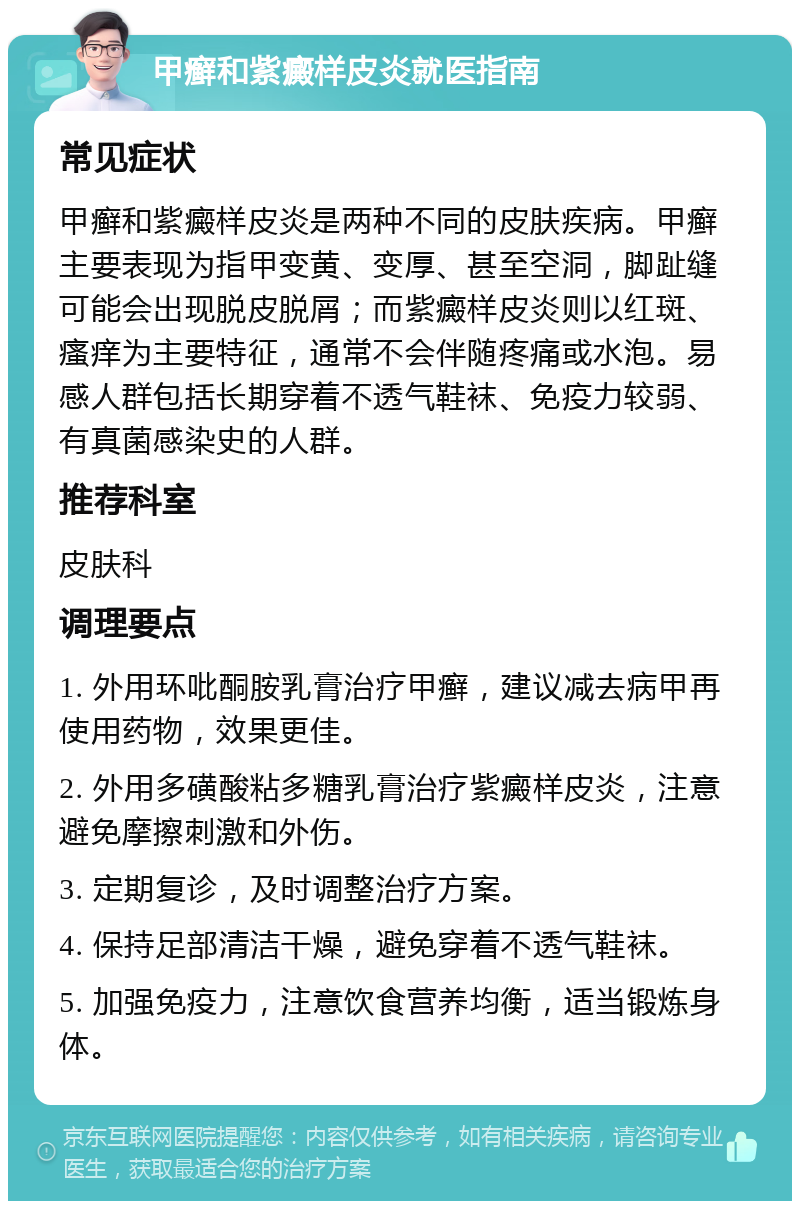 甲癣和紫癜样皮炎就医指南 常见症状 甲癣和紫癜样皮炎是两种不同的皮肤疾病。甲癣主要表现为指甲变黄、变厚、甚至空洞，脚趾缝可能会出现脱皮脱屑；而紫癜样皮炎则以红斑、瘙痒为主要特征，通常不会伴随疼痛或水泡。易感人群包括长期穿着不透气鞋袜、免疫力较弱、有真菌感染史的人群。 推荐科室 皮肤科 调理要点 1. 外用环吡酮胺乳膏治疗甲癣，建议减去病甲再使用药物，效果更佳。 2. 外用多磺酸粘多糖乳膏治疗紫癜样皮炎，注意避免摩擦刺激和外伤。 3. 定期复诊，及时调整治疗方案。 4. 保持足部清洁干燥，避免穿着不透气鞋袜。 5. 加强免疫力，注意饮食营养均衡，适当锻炼身体。