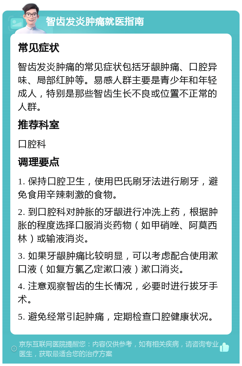 智齿发炎肿痛就医指南 常见症状 智齿发炎肿痛的常见症状包括牙龈肿痛、口腔异味、局部红肿等。易感人群主要是青少年和年轻成人，特别是那些智齿生长不良或位置不正常的人群。 推荐科室 口腔科 调理要点 1. 保持口腔卫生，使用巴氏刷牙法进行刷牙，避免食用辛辣刺激的食物。 2. 到口腔科对肿胀的牙龈进行冲洗上药，根据肿胀的程度选择口服消炎药物（如甲硝唑、阿莫西林）或输液消炎。 3. 如果牙龈肿痛比较明显，可以考虑配合使用漱口液（如复方氯乙定漱口液）漱口消炎。 4. 注意观察智齿的生长情况，必要时进行拔牙手术。 5. 避免经常引起肿痛，定期检查口腔健康状况。