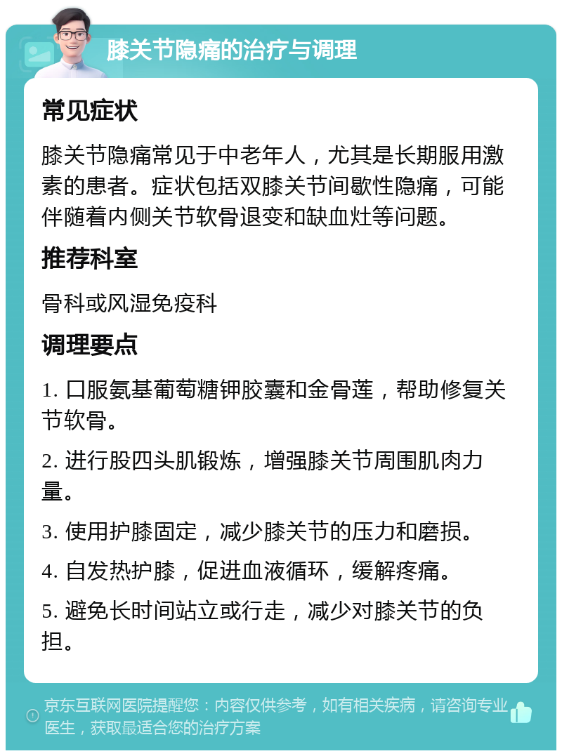 膝关节隐痛的治疗与调理 常见症状 膝关节隐痛常见于中老年人，尤其是长期服用激素的患者。症状包括双膝关节间歇性隐痛，可能伴随着内侧关节软骨退变和缺血灶等问题。 推荐科室 骨科或风湿免疫科 调理要点 1. 口服氨基葡萄糖钾胶囊和金骨莲，帮助修复关节软骨。 2. 进行股四头肌锻炼，增强膝关节周围肌肉力量。 3. 使用护膝固定，减少膝关节的压力和磨损。 4. 自发热护膝，促进血液循环，缓解疼痛。 5. 避免长时间站立或行走，减少对膝关节的负担。