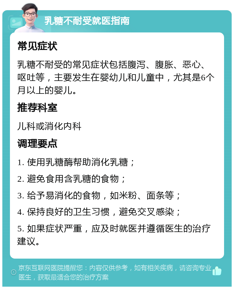 乳糖不耐受就医指南 常见症状 乳糖不耐受的常见症状包括腹泻、腹胀、恶心、呕吐等，主要发生在婴幼儿和儿童中，尤其是6个月以上的婴儿。 推荐科室 儿科或消化内科 调理要点 1. 使用乳糖酶帮助消化乳糖； 2. 避免食用含乳糖的食物； 3. 给予易消化的食物，如米粉、面条等； 4. 保持良好的卫生习惯，避免交叉感染； 5. 如果症状严重，应及时就医并遵循医生的治疗建议。