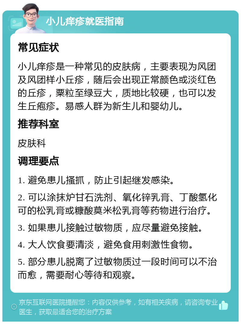 小儿痒疹就医指南 常见症状 小儿痒疹是一种常见的皮肤病，主要表现为风团及风团样小丘疹，随后会出现正常颜色或淡红色的丘疹，粟粒至绿豆大，质地比较硬，也可以发生丘疱疹。易感人群为新生儿和婴幼儿。 推荐科室 皮肤科 调理要点 1. 避免患儿搔抓，防止引起继发感染。 2. 可以涂抹炉甘石洗剂、氧化锌乳膏、丁酸氢化可的松乳膏或糠酸莫米松乳膏等药物进行治疗。 3. 如果患儿接触过敏物质，应尽量避免接触。 4. 大人饮食要清淡，避免食用刺激性食物。 5. 部分患儿脱离了过敏物质过一段时间可以不治而愈，需要耐心等待和观察。