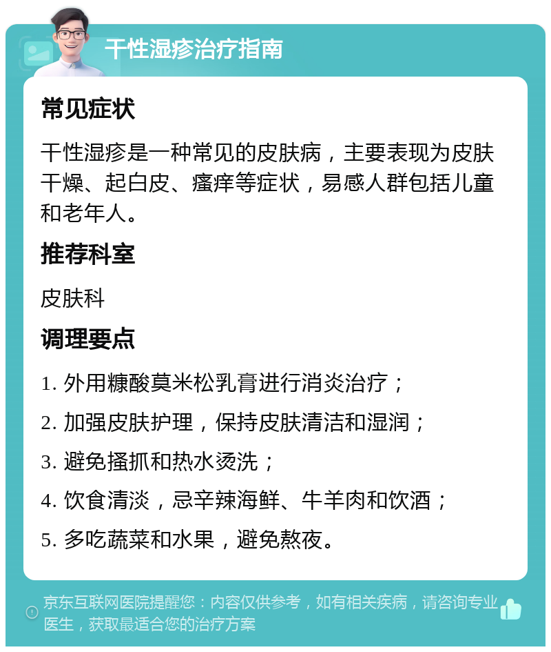 干性湿疹治疗指南 常见症状 干性湿疹是一种常见的皮肤病，主要表现为皮肤干燥、起白皮、瘙痒等症状，易感人群包括儿童和老年人。 推荐科室 皮肤科 调理要点 1. 外用糠酸莫米松乳膏进行消炎治疗； 2. 加强皮肤护理，保持皮肤清洁和湿润； 3. 避免搔抓和热水烫洗； 4. 饮食清淡，忌辛辣海鲜、牛羊肉和饮酒； 5. 多吃蔬菜和水果，避免熬夜。