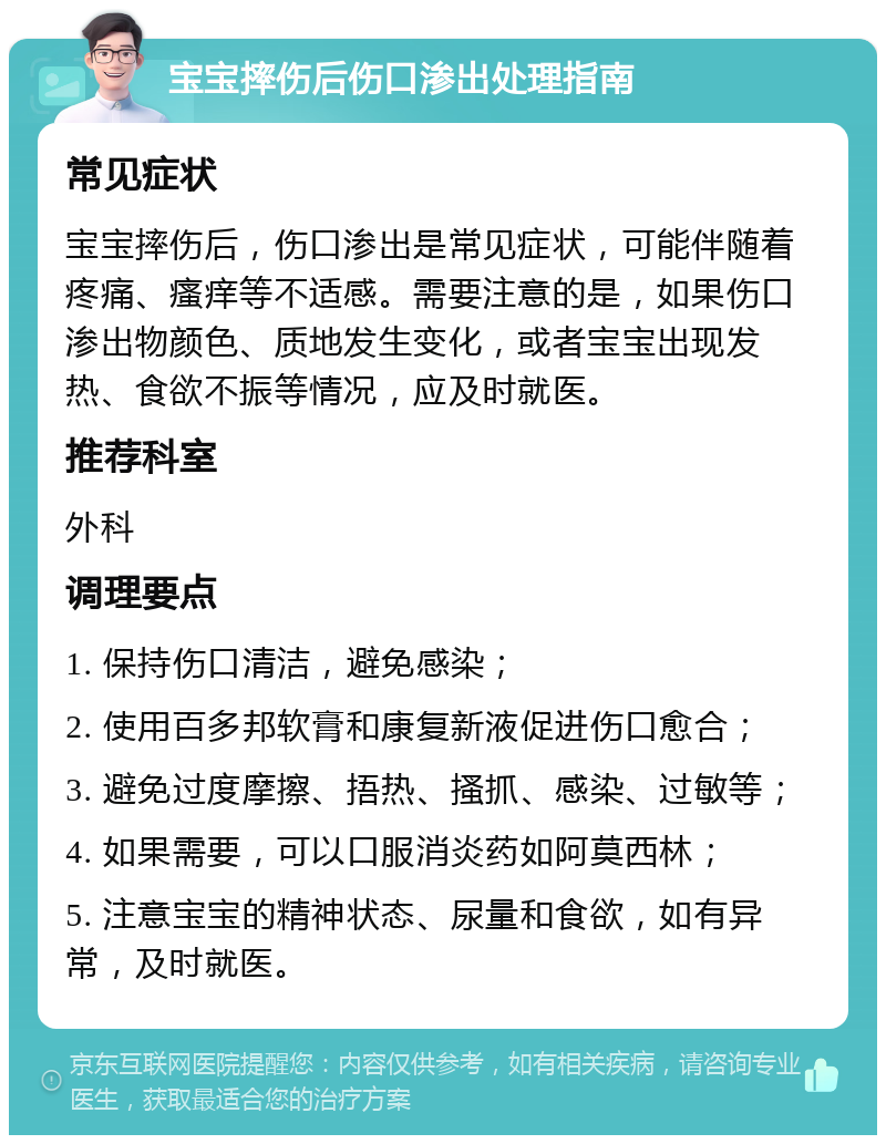 宝宝摔伤后伤口渗出处理指南 常见症状 宝宝摔伤后，伤口渗出是常见症状，可能伴随着疼痛、瘙痒等不适感。需要注意的是，如果伤口渗出物颜色、质地发生变化，或者宝宝出现发热、食欲不振等情况，应及时就医。 推荐科室 外科 调理要点 1. 保持伤口清洁，避免感染； 2. 使用百多邦软膏和康复新液促进伤口愈合； 3. 避免过度摩擦、捂热、搔抓、感染、过敏等； 4. 如果需要，可以口服消炎药如阿莫西林； 5. 注意宝宝的精神状态、尿量和食欲，如有异常，及时就医。