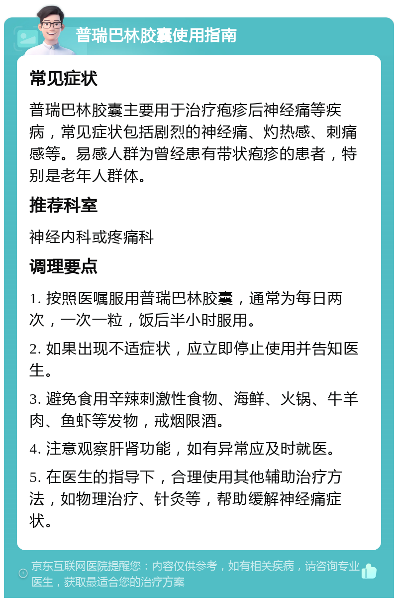 普瑞巴林胶囊使用指南 常见症状 普瑞巴林胶囊主要用于治疗疱疹后神经痛等疾病，常见症状包括剧烈的神经痛、灼热感、刺痛感等。易感人群为曾经患有带状疱疹的患者，特别是老年人群体。 推荐科室 神经内科或疼痛科 调理要点 1. 按照医嘱服用普瑞巴林胶囊，通常为每日两次，一次一粒，饭后半小时服用。 2. 如果出现不适症状，应立即停止使用并告知医生。 3. 避免食用辛辣刺激性食物、海鲜、火锅、牛羊肉、鱼虾等发物，戒烟限酒。 4. 注意观察肝肾功能，如有异常应及时就医。 5. 在医生的指导下，合理使用其他辅助治疗方法，如物理治疗、针灸等，帮助缓解神经痛症状。