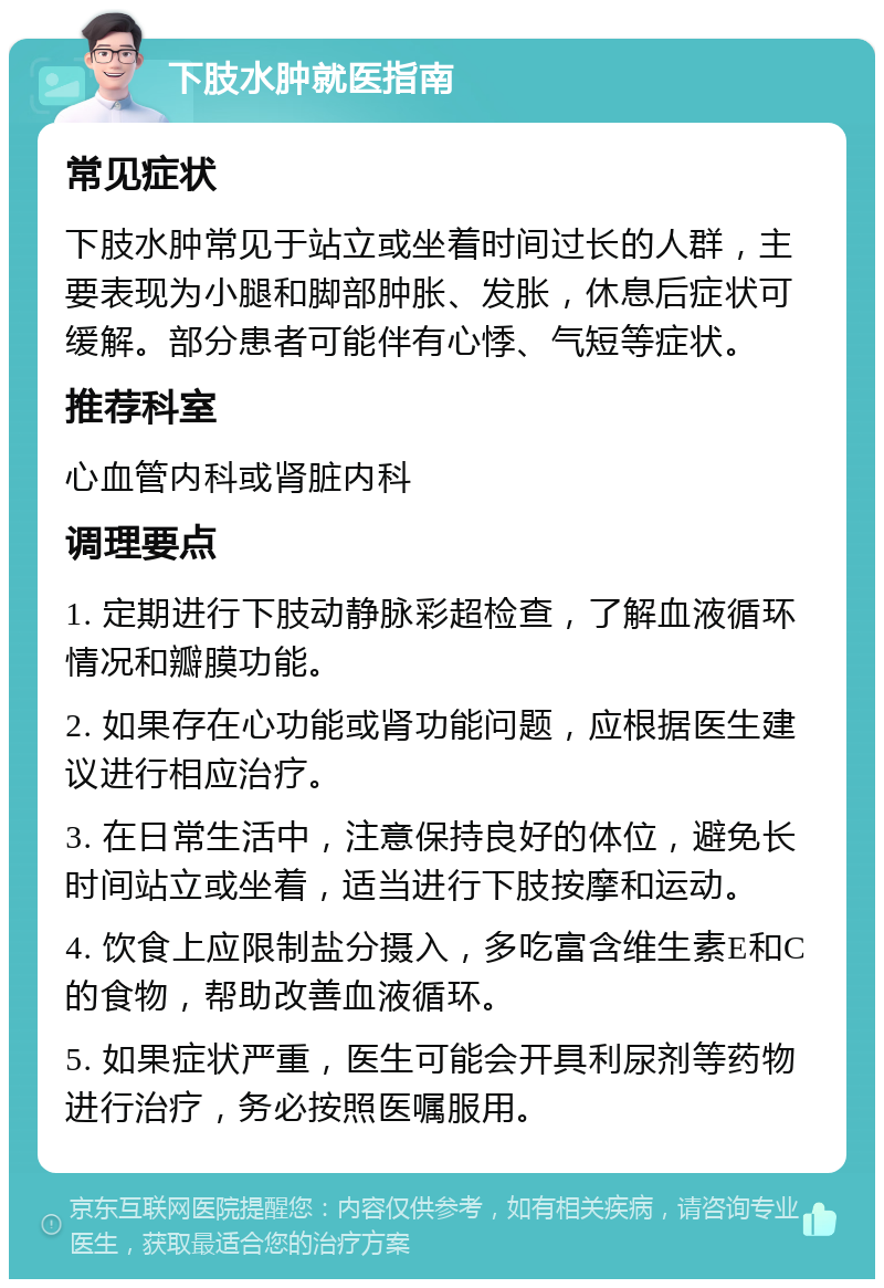 下肢水肿就医指南 常见症状 下肢水肿常见于站立或坐着时间过长的人群，主要表现为小腿和脚部肿胀、发胀，休息后症状可缓解。部分患者可能伴有心悸、气短等症状。 推荐科室 心血管内科或肾脏内科 调理要点 1. 定期进行下肢动静脉彩超检查，了解血液循环情况和瓣膜功能。 2. 如果存在心功能或肾功能问题，应根据医生建议进行相应治疗。 3. 在日常生活中，注意保持良好的体位，避免长时间站立或坐着，适当进行下肢按摩和运动。 4. 饮食上应限制盐分摄入，多吃富含维生素E和C的食物，帮助改善血液循环。 5. 如果症状严重，医生可能会开具利尿剂等药物进行治疗，务必按照医嘱服用。