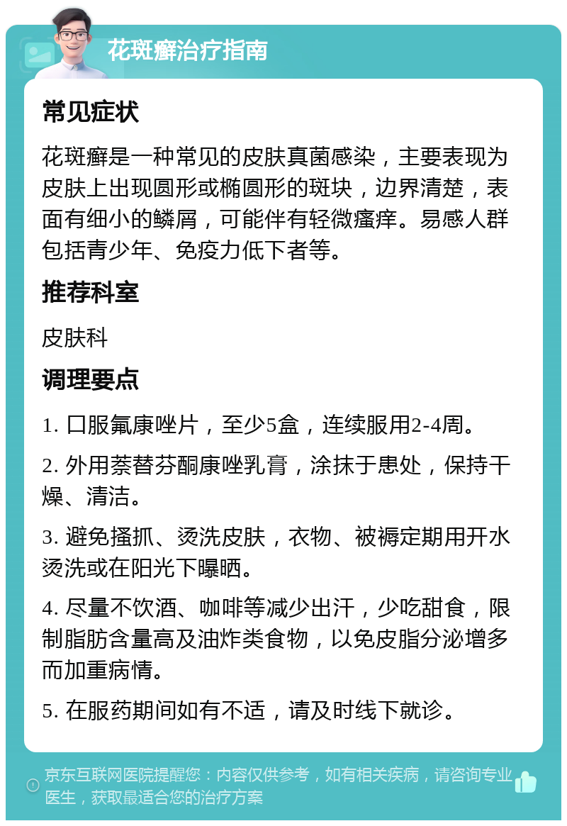 花斑癣治疗指南 常见症状 花斑癣是一种常见的皮肤真菌感染，主要表现为皮肤上出现圆形或椭圆形的斑块，边界清楚，表面有细小的鳞屑，可能伴有轻微瘙痒。易感人群包括青少年、免疫力低下者等。 推荐科室 皮肤科 调理要点 1. 口服氟康唑片，至少5盒，连续服用2-4周。 2. 外用萘替芬酮康唑乳膏，涂抹于患处，保持干燥、清洁。 3. 避免搔抓、烫洗皮肤，衣物、被褥定期用开水烫洗或在阳光下曝晒。 4. 尽量不饮酒、咖啡等减少出汗，少吃甜食，限制脂肪含量高及油炸类食物，以免皮脂分泌增多而加重病情。 5. 在服药期间如有不适，请及时线下就诊。