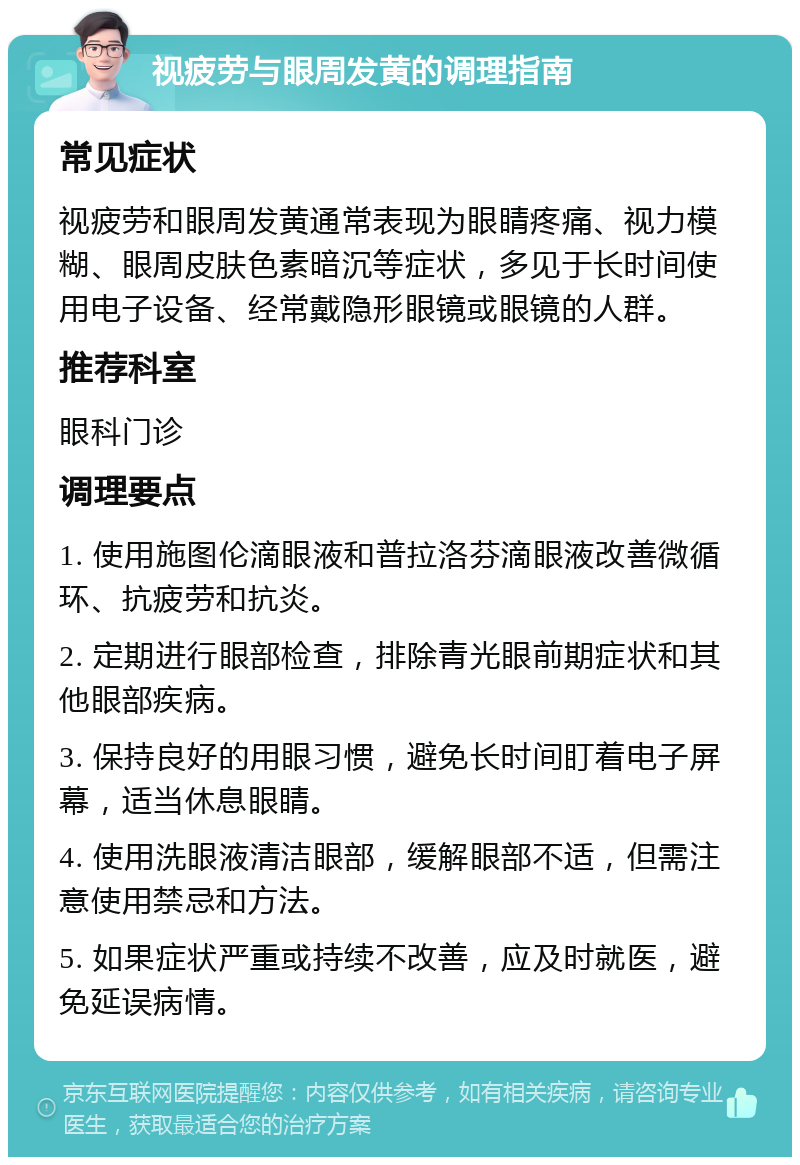 视疲劳与眼周发黄的调理指南 常见症状 视疲劳和眼周发黄通常表现为眼睛疼痛、视力模糊、眼周皮肤色素暗沉等症状，多见于长时间使用电子设备、经常戴隐形眼镜或眼镜的人群。 推荐科室 眼科门诊 调理要点 1. 使用施图伦滴眼液和普拉洛芬滴眼液改善微循环、抗疲劳和抗炎。 2. 定期进行眼部检查，排除青光眼前期症状和其他眼部疾病。 3. 保持良好的用眼习惯，避免长时间盯着电子屏幕，适当休息眼睛。 4. 使用洗眼液清洁眼部，缓解眼部不适，但需注意使用禁忌和方法。 5. 如果症状严重或持续不改善，应及时就医，避免延误病情。