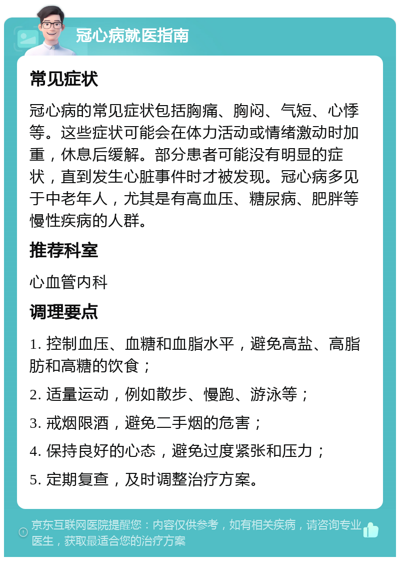 冠心病就医指南 常见症状 冠心病的常见症状包括胸痛、胸闷、气短、心悸等。这些症状可能会在体力活动或情绪激动时加重，休息后缓解。部分患者可能没有明显的症状，直到发生心脏事件时才被发现。冠心病多见于中老年人，尤其是有高血压、糖尿病、肥胖等慢性疾病的人群。 推荐科室 心血管内科 调理要点 1. 控制血压、血糖和血脂水平，避免高盐、高脂肪和高糖的饮食； 2. 适量运动，例如散步、慢跑、游泳等； 3. 戒烟限酒，避免二手烟的危害； 4. 保持良好的心态，避免过度紧张和压力； 5. 定期复查，及时调整治疗方案。