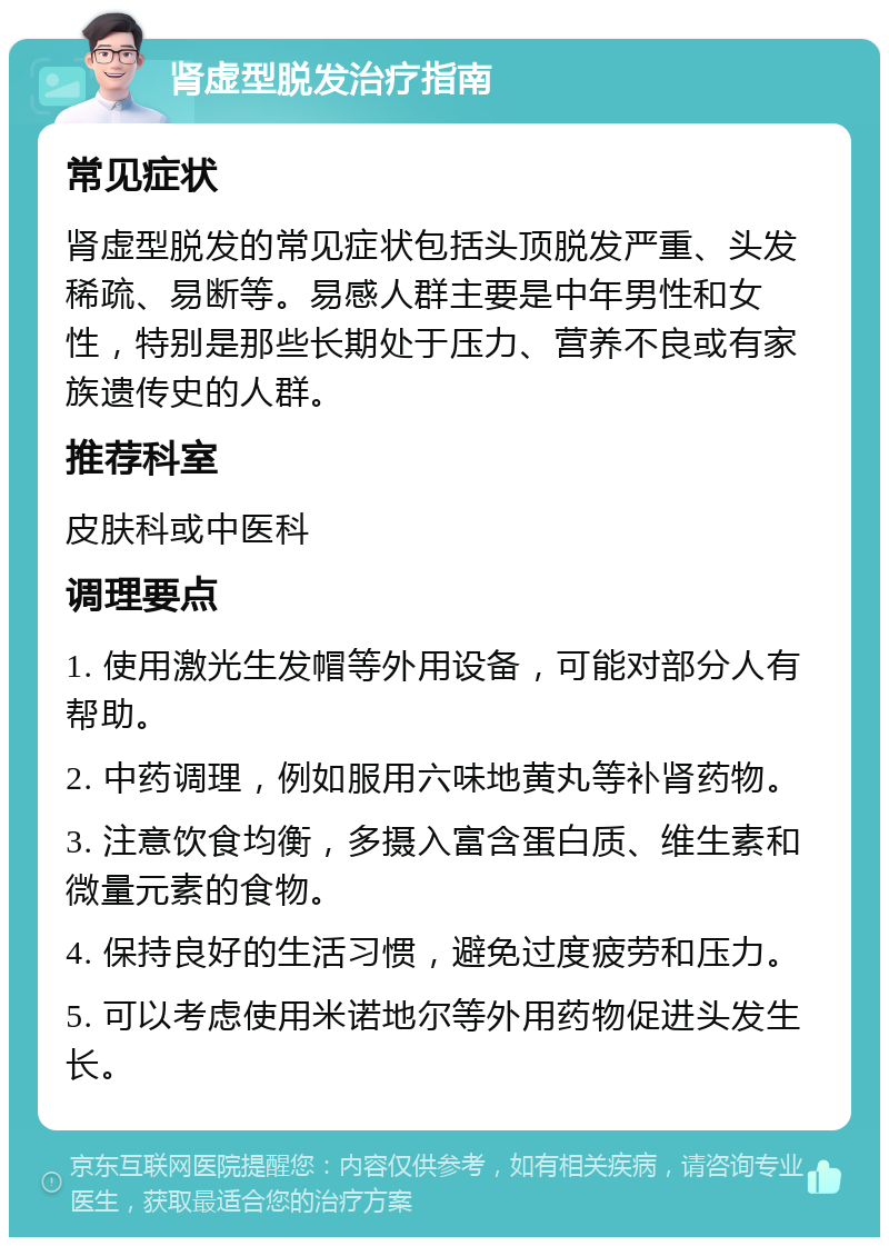 肾虚型脱发治疗指南 常见症状 肾虚型脱发的常见症状包括头顶脱发严重、头发稀疏、易断等。易感人群主要是中年男性和女性，特别是那些长期处于压力、营养不良或有家族遗传史的人群。 推荐科室 皮肤科或中医科 调理要点 1. 使用激光生发帽等外用设备，可能对部分人有帮助。 2. 中药调理，例如服用六味地黄丸等补肾药物。 3. 注意饮食均衡，多摄入富含蛋白质、维生素和微量元素的食物。 4. 保持良好的生活习惯，避免过度疲劳和压力。 5. 可以考虑使用米诺地尔等外用药物促进头发生长。