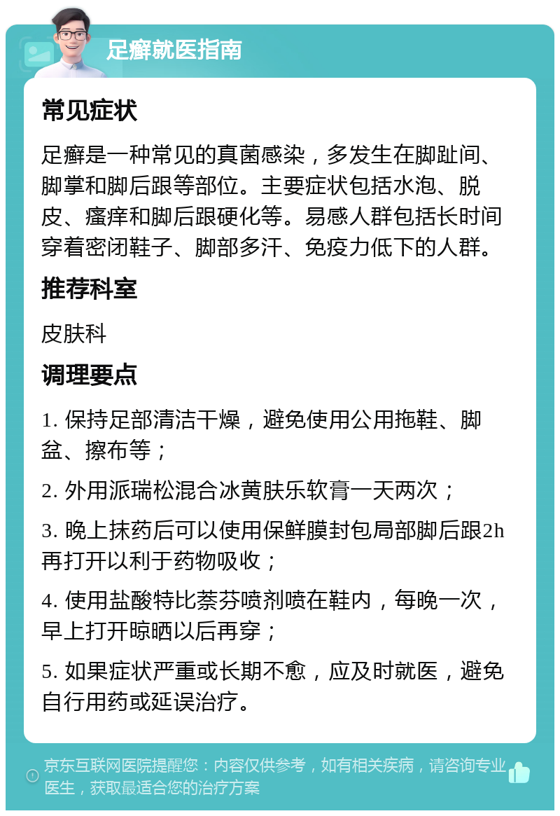 足癣就医指南 常见症状 足癣是一种常见的真菌感染，多发生在脚趾间、脚掌和脚后跟等部位。主要症状包括水泡、脱皮、瘙痒和脚后跟硬化等。易感人群包括长时间穿着密闭鞋子、脚部多汗、免疫力低下的人群。 推荐科室 皮肤科 调理要点 1. 保持足部清洁干燥，避免使用公用拖鞋、脚盆、擦布等； 2. 外用派瑞松混合冰黄肤乐软膏一天两次； 3. 晚上抹药后可以使用保鲜膜封包局部脚后跟2h再打开以利于药物吸收； 4. 使用盐酸特比萘芬喷剂喷在鞋内，每晚一次，早上打开晾晒以后再穿； 5. 如果症状严重或长期不愈，应及时就医，避免自行用药或延误治疗。