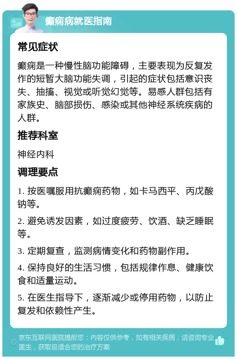 癫痫病就医指南 常见症状 癫痫是一种慢性脑功能障碍，主要表现为反复发作的短暂大脑功能失调，引起的症状包括意识丧失、抽搐、视觉或听觉幻觉等。易感人群包括有家族史、脑部损伤、感染或其他神经系统疾病的人群。 推荐科室 神经内科 调理要点 1. 按医嘱服用抗癫痫药物，如卡马西平、丙戊酸钠等。 2. 避免诱发因素，如过度疲劳、饮酒、缺乏睡眠等。 3. 定期复查，监测病情变化和药物副作用。 4. 保持良好的生活习惯，包括规律作息、健康饮食和适量运动。 5. 在医生指导下，逐渐减少或停用药物，以防止复发和依赖性产生。