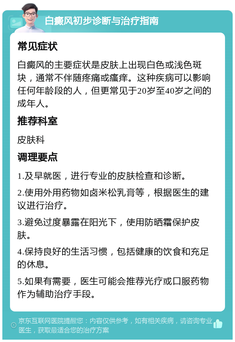 白癜风初步诊断与治疗指南 常见症状 白癜风的主要症状是皮肤上出现白色或浅色斑块，通常不伴随疼痛或瘙痒。这种疾病可以影响任何年龄段的人，但更常见于20岁至40岁之间的成年人。 推荐科室 皮肤科 调理要点 1.及早就医，进行专业的皮肤检查和诊断。 2.使用外用药物如卤米松乳膏等，根据医生的建议进行治疗。 3.避免过度暴露在阳光下，使用防晒霜保护皮肤。 4.保持良好的生活习惯，包括健康的饮食和充足的休息。 5.如果有需要，医生可能会推荐光疗或口服药物作为辅助治疗手段。