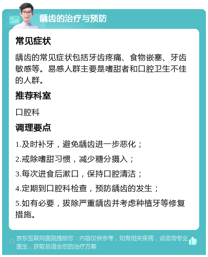 龋齿的治疗与预防 常见症状 龋齿的常见症状包括牙齿疼痛、食物嵌塞、牙齿敏感等。易感人群主要是嗜甜者和口腔卫生不佳的人群。 推荐科室 口腔科 调理要点 1.及时补牙，避免龋齿进一步恶化； 2.戒除嗜甜习惯，减少糖分摄入； 3.每次进食后漱口，保持口腔清洁； 4.定期到口腔科检查，预防龋齿的发生； 5.如有必要，拔除严重龋齿并考虑种植牙等修复措施。