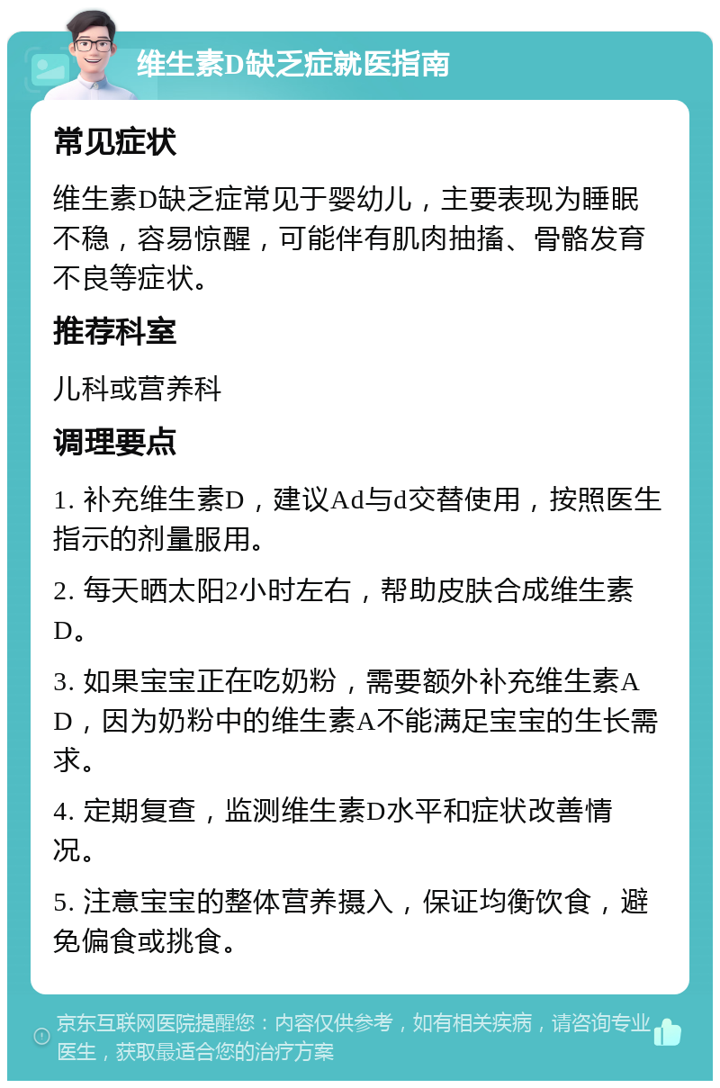 维生素D缺乏症就医指南 常见症状 维生素D缺乏症常见于婴幼儿，主要表现为睡眠不稳，容易惊醒，可能伴有肌肉抽搐、骨骼发育不良等症状。 推荐科室 儿科或营养科 调理要点 1. 补充维生素D，建议Ad与d交替使用，按照医生指示的剂量服用。 2. 每天晒太阳2小时左右，帮助皮肤合成维生素D。 3. 如果宝宝正在吃奶粉，需要额外补充维生素AD，因为奶粉中的维生素A不能满足宝宝的生长需求。 4. 定期复查，监测维生素D水平和症状改善情况。 5. 注意宝宝的整体营养摄入，保证均衡饮食，避免偏食或挑食。