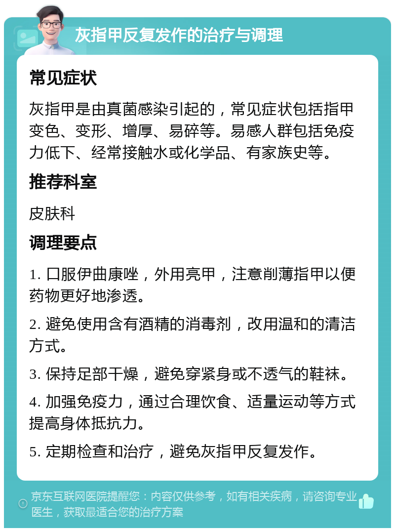 灰指甲反复发作的治疗与调理 常见症状 灰指甲是由真菌感染引起的，常见症状包括指甲变色、变形、增厚、易碎等。易感人群包括免疫力低下、经常接触水或化学品、有家族史等。 推荐科室 皮肤科 调理要点 1. 口服伊曲康唑，外用亮甲，注意削薄指甲以便药物更好地渗透。 2. 避免使用含有酒精的消毒剂，改用温和的清洁方式。 3. 保持足部干燥，避免穿紧身或不透气的鞋袜。 4. 加强免疫力，通过合理饮食、适量运动等方式提高身体抵抗力。 5. 定期检查和治疗，避免灰指甲反复发作。