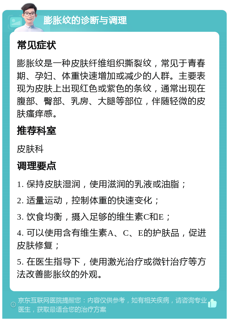 膨胀纹的诊断与调理 常见症状 膨胀纹是一种皮肤纤维组织撕裂纹，常见于青春期、孕妇、体重快速增加或减少的人群。主要表现为皮肤上出现红色或紫色的条纹，通常出现在腹部、臀部、乳房、大腿等部位，伴随轻微的皮肤瘙痒感。 推荐科室 皮肤科 调理要点 1. 保持皮肤湿润，使用滋润的乳液或油脂； 2. 适量运动，控制体重的快速变化； 3. 饮食均衡，摄入足够的维生素C和E； 4. 可以使用含有维生素A、C、E的护肤品，促进皮肤修复； 5. 在医生指导下，使用激光治疗或微针治疗等方法改善膨胀纹的外观。