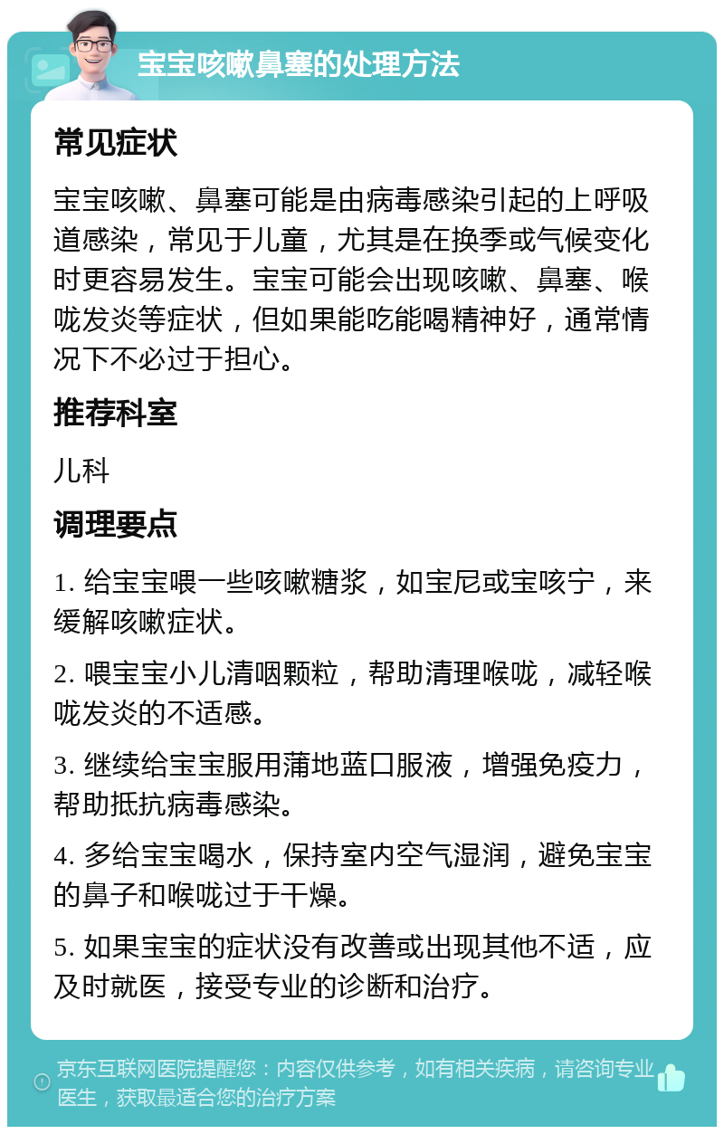 宝宝咳嗽鼻塞的处理方法 常见症状 宝宝咳嗽、鼻塞可能是由病毒感染引起的上呼吸道感染，常见于儿童，尤其是在换季或气候变化时更容易发生。宝宝可能会出现咳嗽、鼻塞、喉咙发炎等症状，但如果能吃能喝精神好，通常情况下不必过于担心。 推荐科室 儿科 调理要点 1. 给宝宝喂一些咳嗽糖浆，如宝尼或宝咳宁，来缓解咳嗽症状。 2. 喂宝宝小儿清咽颗粒，帮助清理喉咙，减轻喉咙发炎的不适感。 3. 继续给宝宝服用蒲地蓝口服液，增强免疫力，帮助抵抗病毒感染。 4. 多给宝宝喝水，保持室内空气湿润，避免宝宝的鼻子和喉咙过于干燥。 5. 如果宝宝的症状没有改善或出现其他不适，应及时就医，接受专业的诊断和治疗。