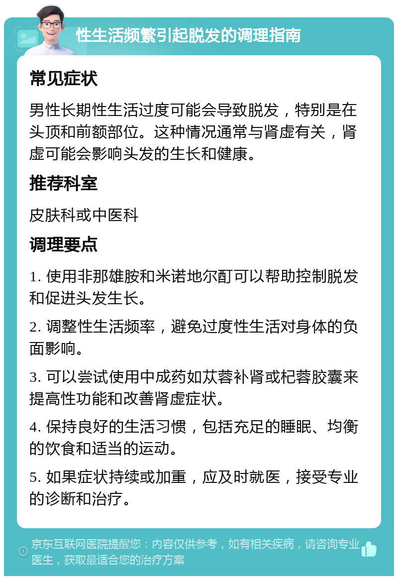 性生活频繁引起脱发的调理指南 常见症状 男性长期性生活过度可能会导致脱发，特别是在头顶和前额部位。这种情况通常与肾虚有关，肾虚可能会影响头发的生长和健康。 推荐科室 皮肤科或中医科 调理要点 1. 使用非那雄胺和米诺地尔酊可以帮助控制脱发和促进头发生长。 2. 调整性生活频率，避免过度性生活对身体的负面影响。 3. 可以尝试使用中成药如苁蓉补肾或杞蓉胶囊来提高性功能和改善肾虚症状。 4. 保持良好的生活习惯，包括充足的睡眠、均衡的饮食和适当的运动。 5. 如果症状持续或加重，应及时就医，接受专业的诊断和治疗。