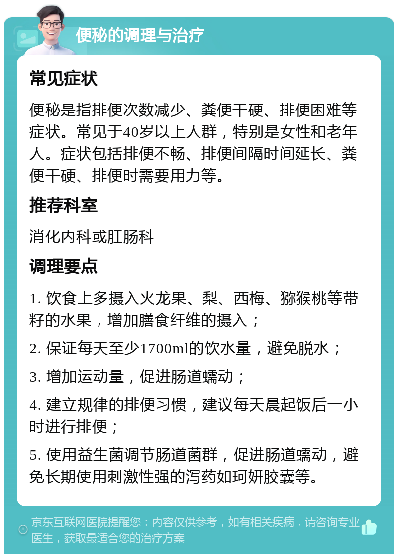 便秘的调理与治疗 常见症状 便秘是指排便次数减少、粪便干硬、排便困难等症状。常见于40岁以上人群，特别是女性和老年人。症状包括排便不畅、排便间隔时间延长、粪便干硬、排便时需要用力等。 推荐科室 消化内科或肛肠科 调理要点 1. 饮食上多摄入火龙果、梨、西梅、猕猴桃等带籽的水果，增加膳食纤维的摄入； 2. 保证每天至少1700ml的饮水量，避免脱水； 3. 增加运动量，促进肠道蠕动； 4. 建立规律的排便习惯，建议每天晨起饭后一小时进行排便； 5. 使用益生菌调节肠道菌群，促进肠道蠕动，避免长期使用刺激性强的泻药如珂妍胶囊等。