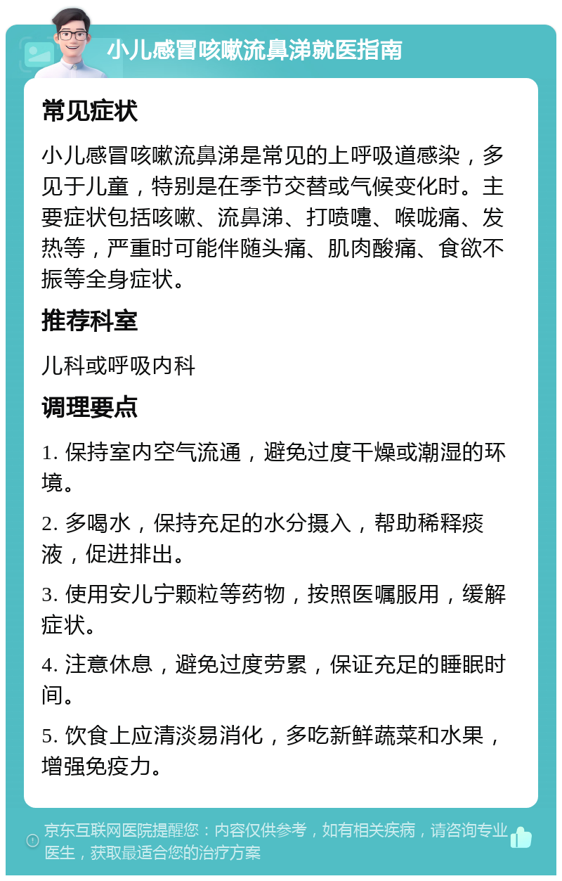 小儿感冒咳嗽流鼻涕就医指南 常见症状 小儿感冒咳嗽流鼻涕是常见的上呼吸道感染，多见于儿童，特别是在季节交替或气候变化时。主要症状包括咳嗽、流鼻涕、打喷嚏、喉咙痛、发热等，严重时可能伴随头痛、肌肉酸痛、食欲不振等全身症状。 推荐科室 儿科或呼吸内科 调理要点 1. 保持室内空气流通，避免过度干燥或潮湿的环境。 2. 多喝水，保持充足的水分摄入，帮助稀释痰液，促进排出。 3. 使用安儿宁颗粒等药物，按照医嘱服用，缓解症状。 4. 注意休息，避免过度劳累，保证充足的睡眠时间。 5. 饮食上应清淡易消化，多吃新鲜蔬菜和水果，增强免疫力。