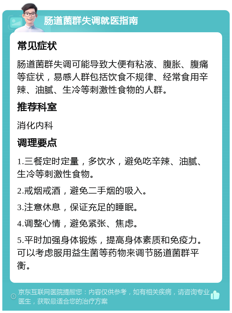 肠道菌群失调就医指南 常见症状 肠道菌群失调可能导致大便有粘液、腹胀、腹痛等症状，易感人群包括饮食不规律、经常食用辛辣、油腻、生冷等刺激性食物的人群。 推荐科室 消化内科 调理要点 1.三餐定时定量，多饮水，避免吃辛辣、油腻、生冷等刺激性食物。 2.戒烟戒酒，避免二手烟的吸入。 3.注意休息，保证充足的睡眠。 4.调整心情，避免紧张、焦虑。 5.平时加强身体锻炼，提高身体素质和免疫力。可以考虑服用益生菌等药物来调节肠道菌群平衡。