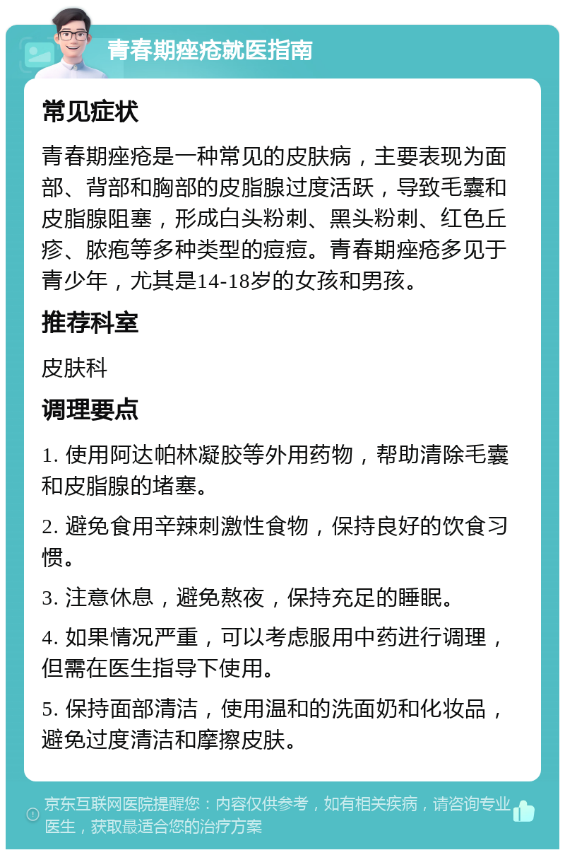 青春期痤疮就医指南 常见症状 青春期痤疮是一种常见的皮肤病，主要表现为面部、背部和胸部的皮脂腺过度活跃，导致毛囊和皮脂腺阻塞，形成白头粉刺、黑头粉刺、红色丘疹、脓疱等多种类型的痘痘。青春期痤疮多见于青少年，尤其是14-18岁的女孩和男孩。 推荐科室 皮肤科 调理要点 1. 使用阿达帕林凝胶等外用药物，帮助清除毛囊和皮脂腺的堵塞。 2. 避免食用辛辣刺激性食物，保持良好的饮食习惯。 3. 注意休息，避免熬夜，保持充足的睡眠。 4. 如果情况严重，可以考虑服用中药进行调理，但需在医生指导下使用。 5. 保持面部清洁，使用温和的洗面奶和化妆品，避免过度清洁和摩擦皮肤。