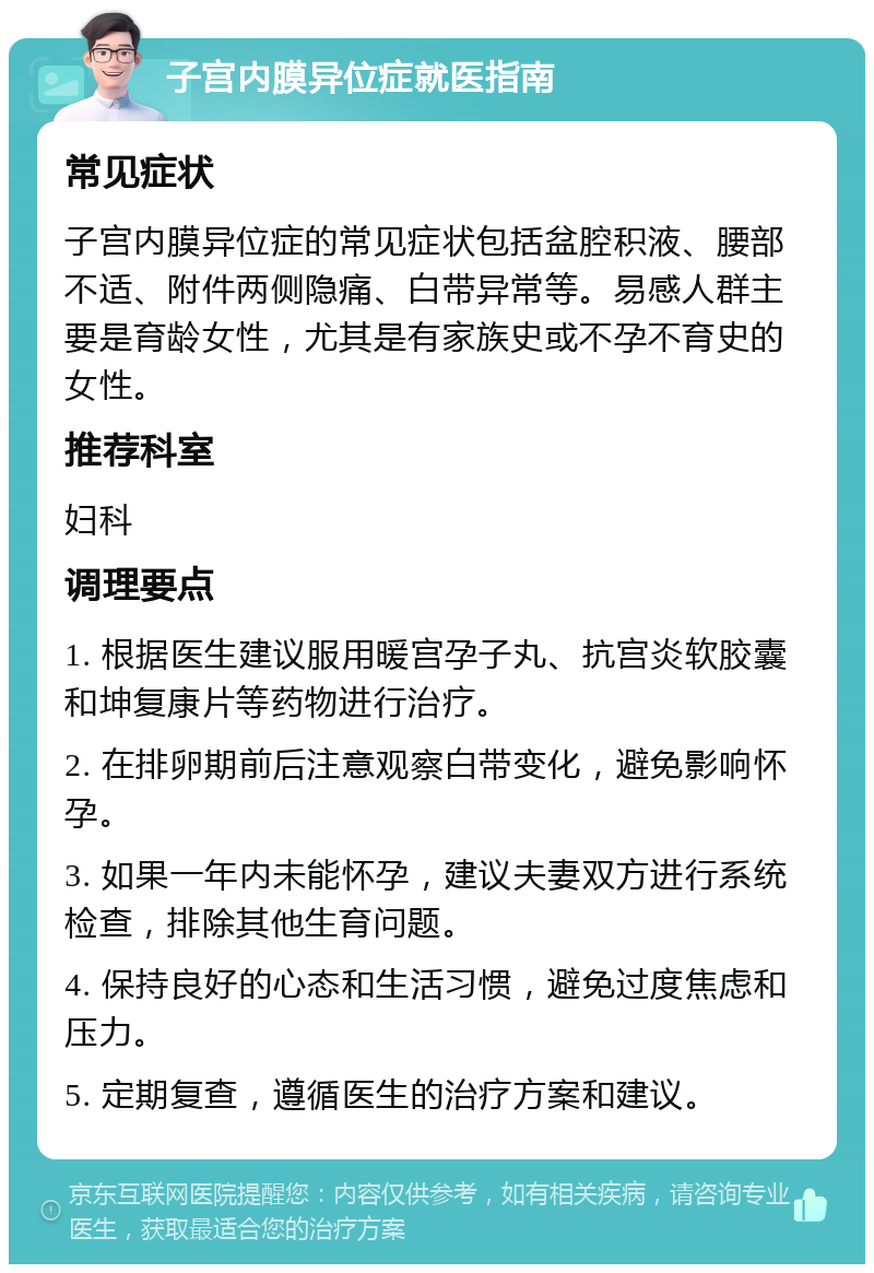 子宫内膜异位症就医指南 常见症状 子宫内膜异位症的常见症状包括盆腔积液、腰部不适、附件两侧隐痛、白带异常等。易感人群主要是育龄女性，尤其是有家族史或不孕不育史的女性。 推荐科室 妇科 调理要点 1. 根据医生建议服用暖宫孕子丸、抗宫炎软胶囊和坤复康片等药物进行治疗。 2. 在排卵期前后注意观察白带变化，避免影响怀孕。 3. 如果一年内未能怀孕，建议夫妻双方进行系统检查，排除其他生育问题。 4. 保持良好的心态和生活习惯，避免过度焦虑和压力。 5. 定期复查，遵循医生的治疗方案和建议。