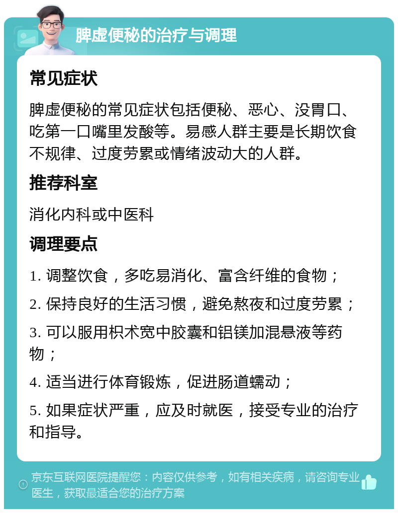 脾虚便秘的治疗与调理 常见症状 脾虚便秘的常见症状包括便秘、恶心、没胃口、吃第一口嘴里发酸等。易感人群主要是长期饮食不规律、过度劳累或情绪波动大的人群。 推荐科室 消化内科或中医科 调理要点 1. 调整饮食，多吃易消化、富含纤维的食物； 2. 保持良好的生活习惯，避免熬夜和过度劳累； 3. 可以服用枳术宽中胶囊和铝镁加混悬液等药物； 4. 适当进行体育锻炼，促进肠道蠕动； 5. 如果症状严重，应及时就医，接受专业的治疗和指导。