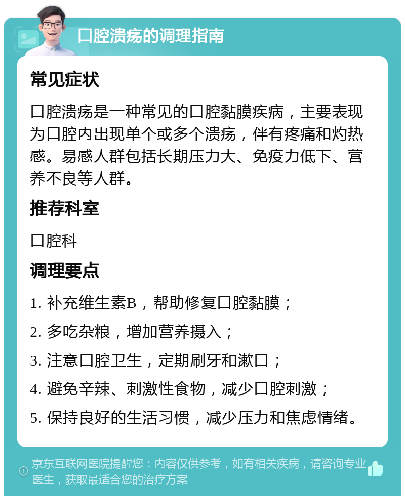 口腔溃疡的调理指南 常见症状 口腔溃疡是一种常见的口腔黏膜疾病，主要表现为口腔内出现单个或多个溃疡，伴有疼痛和灼热感。易感人群包括长期压力大、免疫力低下、营养不良等人群。 推荐科室 口腔科 调理要点 1. 补充维生素B，帮助修复口腔黏膜； 2. 多吃杂粮，增加营养摄入； 3. 注意口腔卫生，定期刷牙和漱口； 4. 避免辛辣、刺激性食物，减少口腔刺激； 5. 保持良好的生活习惯，减少压力和焦虑情绪。