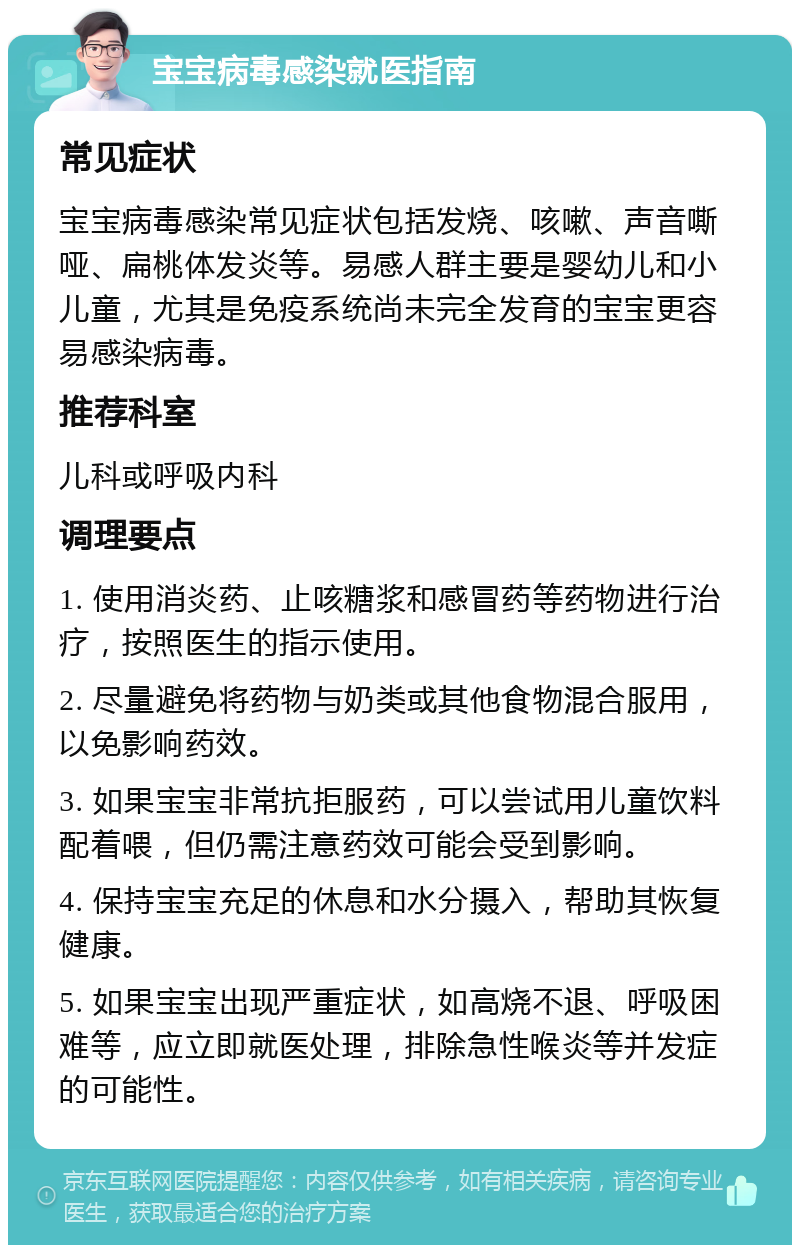 宝宝病毒感染就医指南 常见症状 宝宝病毒感染常见症状包括发烧、咳嗽、声音嘶哑、扁桃体发炎等。易感人群主要是婴幼儿和小儿童，尤其是免疫系统尚未完全发育的宝宝更容易感染病毒。 推荐科室 儿科或呼吸内科 调理要点 1. 使用消炎药、止咳糖浆和感冒药等药物进行治疗，按照医生的指示使用。 2. 尽量避免将药物与奶类或其他食物混合服用，以免影响药效。 3. 如果宝宝非常抗拒服药，可以尝试用儿童饮料配着喂，但仍需注意药效可能会受到影响。 4. 保持宝宝充足的休息和水分摄入，帮助其恢复健康。 5. 如果宝宝出现严重症状，如高烧不退、呼吸困难等，应立即就医处理，排除急性喉炎等并发症的可能性。