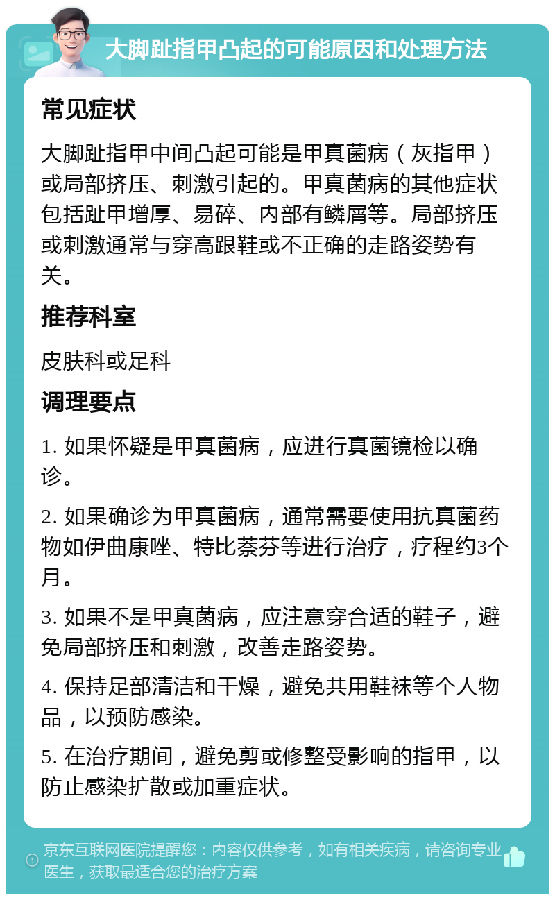 大脚趾指甲凸起的可能原因和处理方法 常见症状 大脚趾指甲中间凸起可能是甲真菌病（灰指甲）或局部挤压、刺激引起的。甲真菌病的其他症状包括趾甲增厚、易碎、内部有鳞屑等。局部挤压或刺激通常与穿高跟鞋或不正确的走路姿势有关。 推荐科室 皮肤科或足科 调理要点 1. 如果怀疑是甲真菌病，应进行真菌镜检以确诊。 2. 如果确诊为甲真菌病，通常需要使用抗真菌药物如伊曲康唑、特比萘芬等进行治疗，疗程约3个月。 3. 如果不是甲真菌病，应注意穿合适的鞋子，避免局部挤压和刺激，改善走路姿势。 4. 保持足部清洁和干燥，避免共用鞋袜等个人物品，以预防感染。 5. 在治疗期间，避免剪或修整受影响的指甲，以防止感染扩散或加重症状。