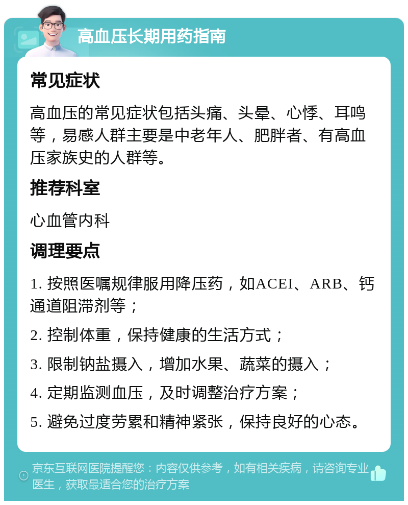 高血压长期用药指南 常见症状 高血压的常见症状包括头痛、头晕、心悸、耳鸣等，易感人群主要是中老年人、肥胖者、有高血压家族史的人群等。 推荐科室 心血管内科 调理要点 1. 按照医嘱规律服用降压药，如ACEI、ARB、钙通道阻滞剂等； 2. 控制体重，保持健康的生活方式； 3. 限制钠盐摄入，增加水果、蔬菜的摄入； 4. 定期监测血压，及时调整治疗方案； 5. 避免过度劳累和精神紧张，保持良好的心态。