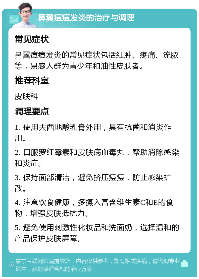 鼻翼痘痘发炎的治疗与调理 常见症状 鼻翼痘痘发炎的常见症状包括红肿、疼痛、流脓等，易感人群为青少年和油性皮肤者。 推荐科室 皮肤科 调理要点 1. 使用夫西地酸乳膏外用，具有抗菌和消炎作用。 2. 口服罗红霉素和皮肤病血毒丸，帮助消除感染和炎症。 3. 保持面部清洁，避免挤压痘痘，防止感染扩散。 4. 注意饮食健康，多摄入富含维生素C和E的食物，增强皮肤抵抗力。 5. 避免使用刺激性化妆品和洗面奶，选择温和的产品保护皮肤屏障。