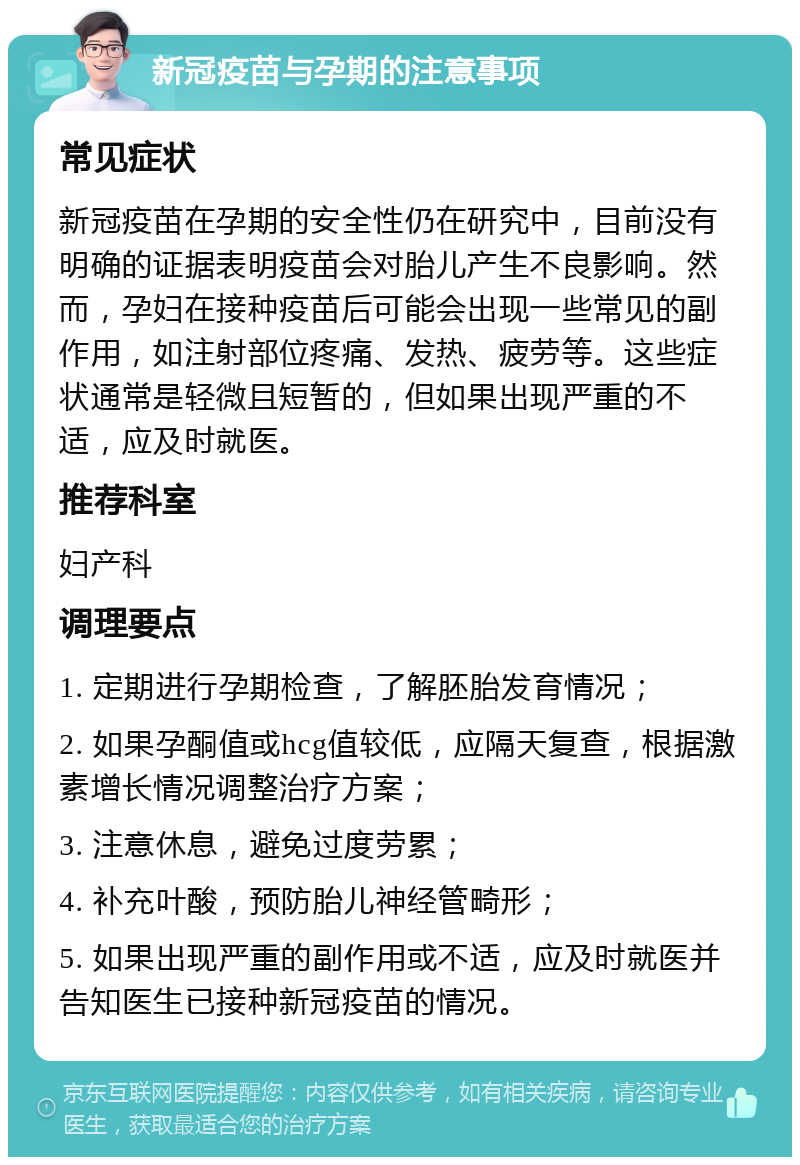 新冠疫苗与孕期的注意事项 常见症状 新冠疫苗在孕期的安全性仍在研究中，目前没有明确的证据表明疫苗会对胎儿产生不良影响。然而，孕妇在接种疫苗后可能会出现一些常见的副作用，如注射部位疼痛、发热、疲劳等。这些症状通常是轻微且短暂的，但如果出现严重的不适，应及时就医。 推荐科室 妇产科 调理要点 1. 定期进行孕期检查，了解胚胎发育情况； 2. 如果孕酮值或hcg值较低，应隔天复查，根据激素增长情况调整治疗方案； 3. 注意休息，避免过度劳累； 4. 补充叶酸，预防胎儿神经管畸形； 5. 如果出现严重的副作用或不适，应及时就医并告知医生已接种新冠疫苗的情况。