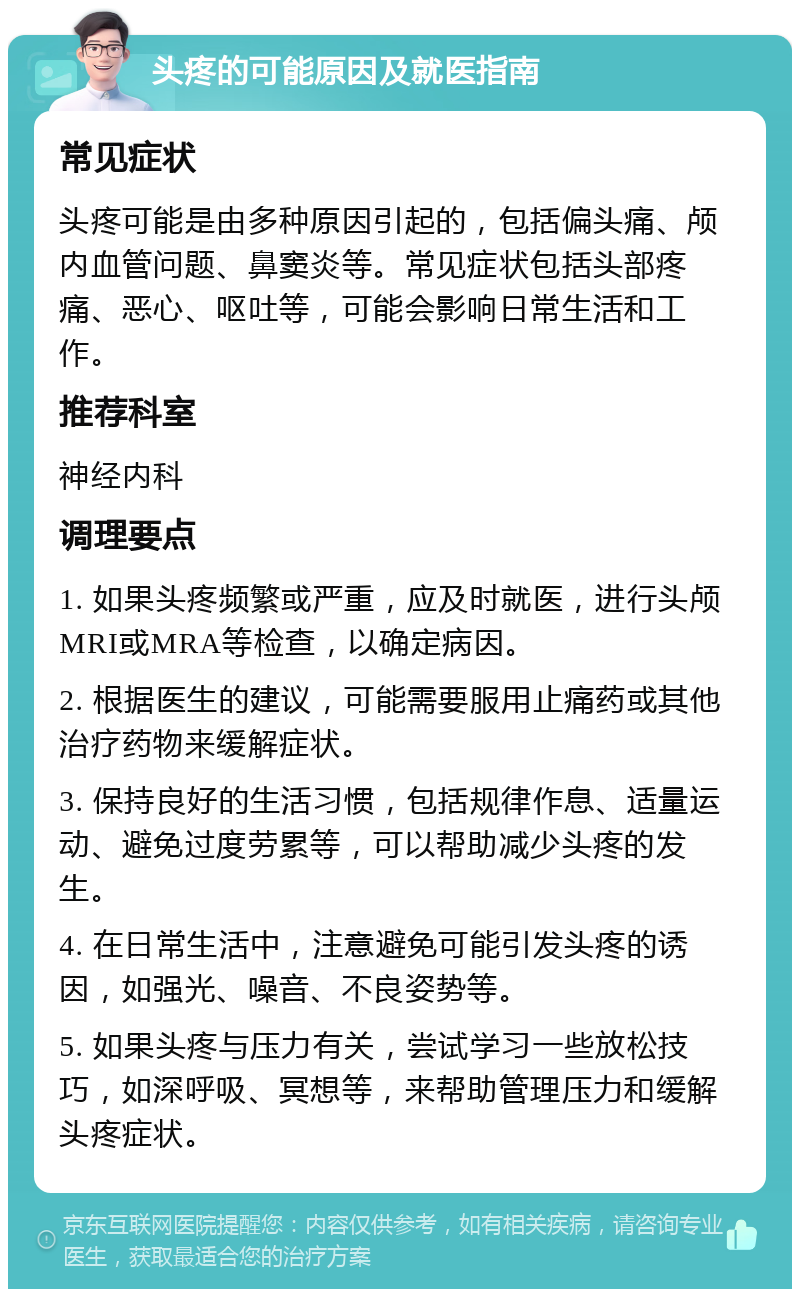 头疼的可能原因及就医指南 常见症状 头疼可能是由多种原因引起的，包括偏头痛、颅内血管问题、鼻窦炎等。常见症状包括头部疼痛、恶心、呕吐等，可能会影响日常生活和工作。 推荐科室 神经内科 调理要点 1. 如果头疼频繁或严重，应及时就医，进行头颅MRI或MRA等检查，以确定病因。 2. 根据医生的建议，可能需要服用止痛药或其他治疗药物来缓解症状。 3. 保持良好的生活习惯，包括规律作息、适量运动、避免过度劳累等，可以帮助减少头疼的发生。 4. 在日常生活中，注意避免可能引发头疼的诱因，如强光、噪音、不良姿势等。 5. 如果头疼与压力有关，尝试学习一些放松技巧，如深呼吸、冥想等，来帮助管理压力和缓解头疼症状。