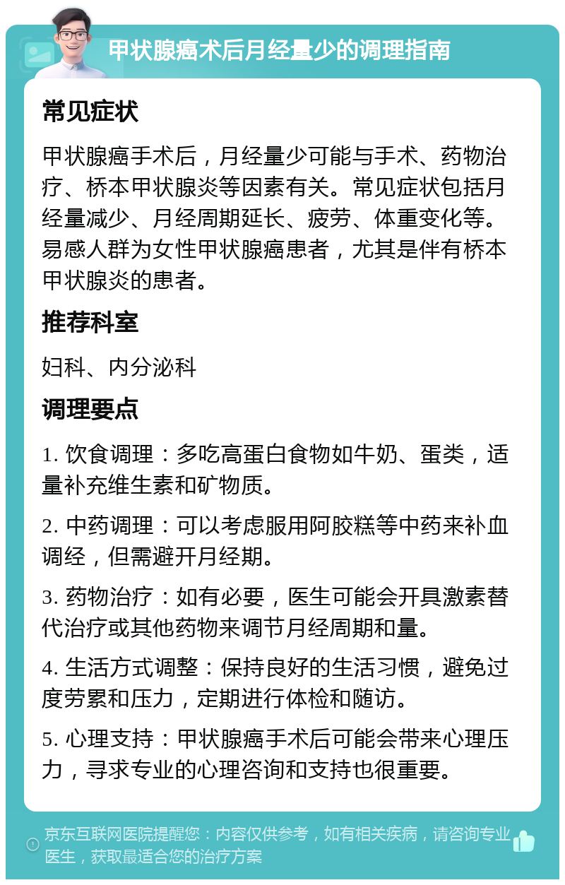 甲状腺癌术后月经量少的调理指南 常见症状 甲状腺癌手术后，月经量少可能与手术、药物治疗、桥本甲状腺炎等因素有关。常见症状包括月经量减少、月经周期延长、疲劳、体重变化等。易感人群为女性甲状腺癌患者，尤其是伴有桥本甲状腺炎的患者。 推荐科室 妇科、内分泌科 调理要点 1. 饮食调理：多吃高蛋白食物如牛奶、蛋类，适量补充维生素和矿物质。 2. 中药调理：可以考虑服用阿胶糕等中药来补血调经，但需避开月经期。 3. 药物治疗：如有必要，医生可能会开具激素替代治疗或其他药物来调节月经周期和量。 4. 生活方式调整：保持良好的生活习惯，避免过度劳累和压力，定期进行体检和随访。 5. 心理支持：甲状腺癌手术后可能会带来心理压力，寻求专业的心理咨询和支持也很重要。