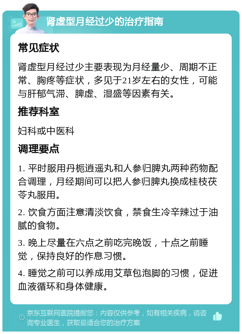 肾虚型月经过少的治疗指南 常见症状 肾虚型月经过少主要表现为月经量少、周期不正常、胸疼等症状，多见于21岁左右的女性，可能与肝郁气滞、脾虚、湿盛等因素有关。 推荐科室 妇科或中医科 调理要点 1. 平时服用丹栀逍遥丸和人参归脾丸两种药物配合调理，月经期间可以把人参归脾丸换成桂枝茯苓丸服用。 2. 饮食方面注意清淡饮食，禁食生冷辛辣过于油腻的食物。 3. 晚上尽量在六点之前吃完晚饭，十点之前睡觉，保持良好的作息习惯。 4. 睡觉之前可以养成用艾草包泡脚的习惯，促进血液循环和身体健康。