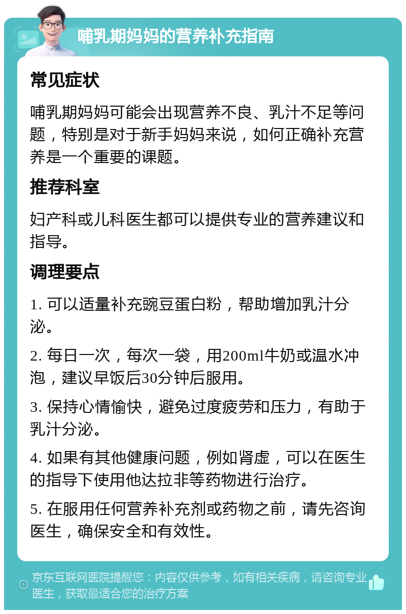 哺乳期妈妈的营养补充指南 常见症状 哺乳期妈妈可能会出现营养不良、乳汁不足等问题，特别是对于新手妈妈来说，如何正确补充营养是一个重要的课题。 推荐科室 妇产科或儿科医生都可以提供专业的营养建议和指导。 调理要点 1. 可以适量补充豌豆蛋白粉，帮助增加乳汁分泌。 2. 每日一次，每次一袋，用200ml牛奶或温水冲泡，建议早饭后30分钟后服用。 3. 保持心情愉快，避免过度疲劳和压力，有助于乳汁分泌。 4. 如果有其他健康问题，例如肾虚，可以在医生的指导下使用他达拉非等药物进行治疗。 5. 在服用任何营养补充剂或药物之前，请先咨询医生，确保安全和有效性。