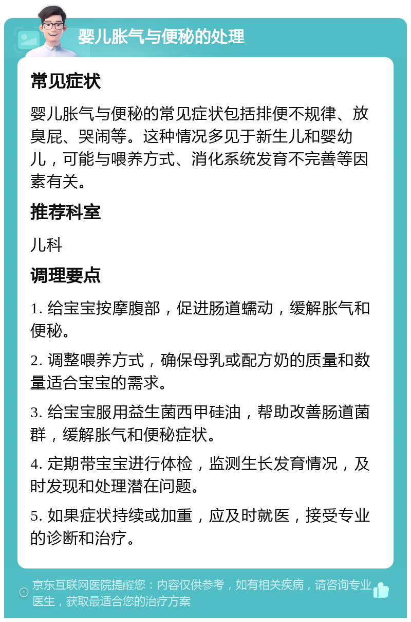 婴儿胀气与便秘的处理 常见症状 婴儿胀气与便秘的常见症状包括排便不规律、放臭屁、哭闹等。这种情况多见于新生儿和婴幼儿，可能与喂养方式、消化系统发育不完善等因素有关。 推荐科室 儿科 调理要点 1. 给宝宝按摩腹部，促进肠道蠕动，缓解胀气和便秘。 2. 调整喂养方式，确保母乳或配方奶的质量和数量适合宝宝的需求。 3. 给宝宝服用益生菌西甲硅油，帮助改善肠道菌群，缓解胀气和便秘症状。 4. 定期带宝宝进行体检，监测生长发育情况，及时发现和处理潜在问题。 5. 如果症状持续或加重，应及时就医，接受专业的诊断和治疗。