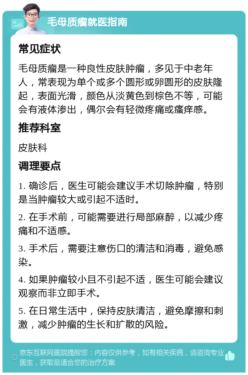 毛母质瘤就医指南 常见症状 毛母质瘤是一种良性皮肤肿瘤，多见于中老年人，常表现为单个或多个圆形或卵圆形的皮肤隆起，表面光滑，颜色从淡黄色到棕色不等，可能会有液体渗出，偶尔会有轻微疼痛或瘙痒感。 推荐科室 皮肤科 调理要点 1. 确诊后，医生可能会建议手术切除肿瘤，特别是当肿瘤较大或引起不适时。 2. 在手术前，可能需要进行局部麻醉，以减少疼痛和不适感。 3. 手术后，需要注意伤口的清洁和消毒，避免感染。 4. 如果肿瘤较小且不引起不适，医生可能会建议观察而非立即手术。 5. 在日常生活中，保持皮肤清洁，避免摩擦和刺激，减少肿瘤的生长和扩散的风险。