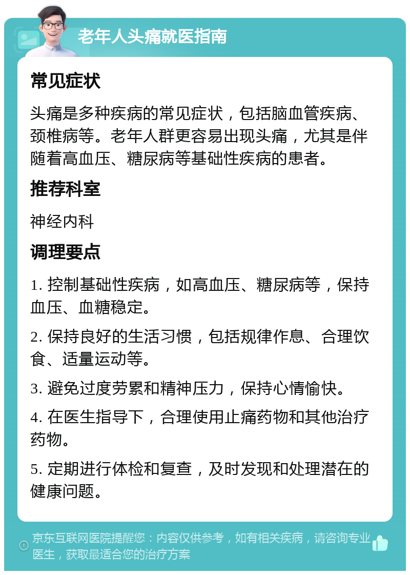 老年人头痛就医指南 常见症状 头痛是多种疾病的常见症状，包括脑血管疾病、颈椎病等。老年人群更容易出现头痛，尤其是伴随着高血压、糖尿病等基础性疾病的患者。 推荐科室 神经内科 调理要点 1. 控制基础性疾病，如高血压、糖尿病等，保持血压、血糖稳定。 2. 保持良好的生活习惯，包括规律作息、合理饮食、适量运动等。 3. 避免过度劳累和精神压力，保持心情愉快。 4. 在医生指导下，合理使用止痛药物和其他治疗药物。 5. 定期进行体检和复查，及时发现和处理潜在的健康问题。