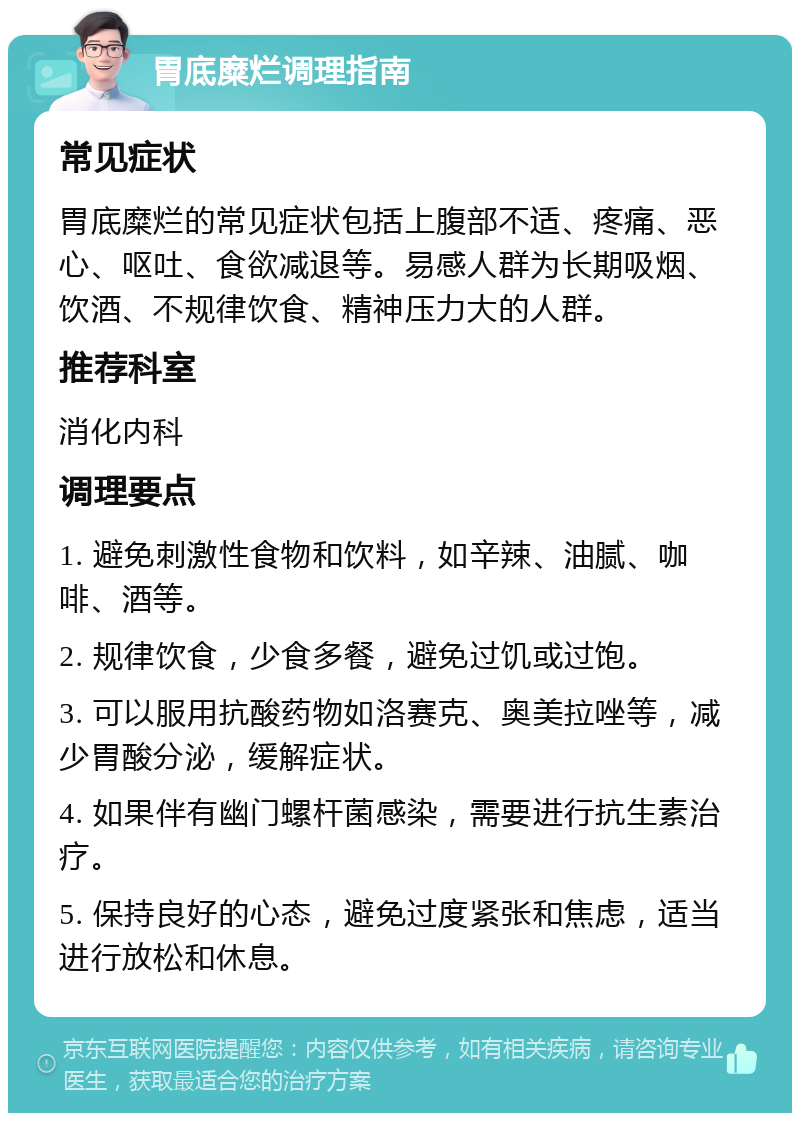 胃底糜烂调理指南 常见症状 胃底糜烂的常见症状包括上腹部不适、疼痛、恶心、呕吐、食欲减退等。易感人群为长期吸烟、饮酒、不规律饮食、精神压力大的人群。 推荐科室 消化内科 调理要点 1. 避免刺激性食物和饮料，如辛辣、油腻、咖啡、酒等。 2. 规律饮食，少食多餐，避免过饥或过饱。 3. 可以服用抗酸药物如洛赛克、奥美拉唑等，减少胃酸分泌，缓解症状。 4. 如果伴有幽门螺杆菌感染，需要进行抗生素治疗。 5. 保持良好的心态，避免过度紧张和焦虑，适当进行放松和休息。