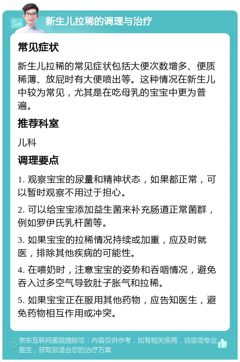 新生儿拉稀的调理与治疗 常见症状 新生儿拉稀的常见症状包括大便次数增多、便质稀薄、放屁时有大便喷出等。这种情况在新生儿中较为常见，尤其是在吃母乳的宝宝中更为普遍。 推荐科室 儿科 调理要点 1. 观察宝宝的尿量和精神状态，如果都正常，可以暂时观察不用过于担心。 2. 可以给宝宝添加益生菌来补充肠道正常菌群，例如罗伊氏乳杆菌等。 3. 如果宝宝的拉稀情况持续或加重，应及时就医，排除其他疾病的可能性。 4. 在喂奶时，注意宝宝的姿势和吞咽情况，避免吞入过多空气导致肚子胀气和拉稀。 5. 如果宝宝正在服用其他药物，应告知医生，避免药物相互作用或冲突。