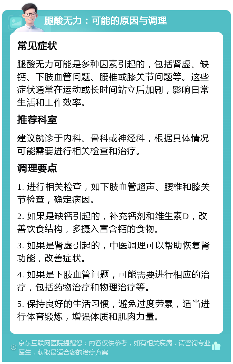 腿酸无力：可能的原因与调理 常见症状 腿酸无力可能是多种因素引起的，包括肾虚、缺钙、下肢血管问题、腰椎或膝关节问题等。这些症状通常在运动或长时间站立后加剧，影响日常生活和工作效率。 推荐科室 建议就诊于内科、骨科或神经科，根据具体情况可能需要进行相关检查和治疗。 调理要点 1. 进行相关检查，如下肢血管超声、腰椎和膝关节检查，确定病因。 2. 如果是缺钙引起的，补充钙剂和维生素D，改善饮食结构，多摄入富含钙的食物。 3. 如果是肾虚引起的，中医调理可以帮助恢复肾功能，改善症状。 4. 如果是下肢血管问题，可能需要进行相应的治疗，包括药物治疗和物理治疗等。 5. 保持良好的生活习惯，避免过度劳累，适当进行体育锻炼，增强体质和肌肉力量。