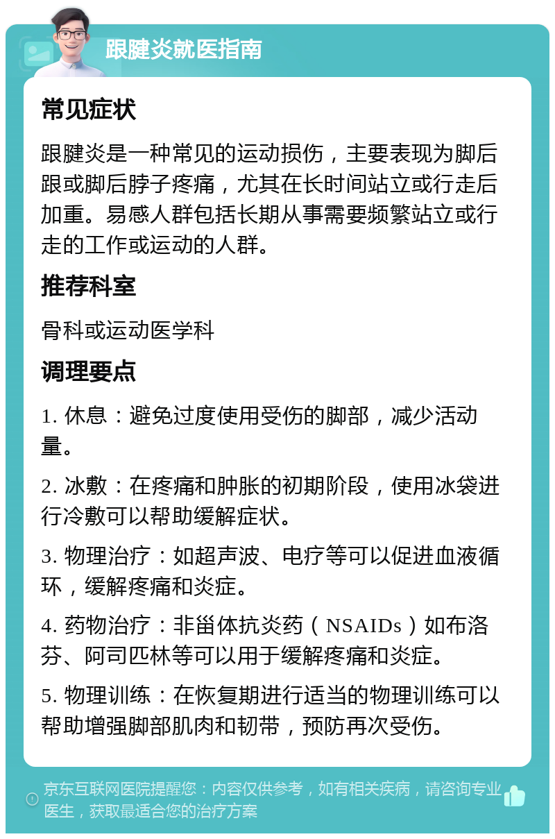 跟腱炎就医指南 常见症状 跟腱炎是一种常见的运动损伤，主要表现为脚后跟或脚后脖子疼痛，尤其在长时间站立或行走后加重。易感人群包括长期从事需要频繁站立或行走的工作或运动的人群。 推荐科室 骨科或运动医学科 调理要点 1. 休息：避免过度使用受伤的脚部，减少活动量。 2. 冰敷：在疼痛和肿胀的初期阶段，使用冰袋进行冷敷可以帮助缓解症状。 3. 物理治疗：如超声波、电疗等可以促进血液循环，缓解疼痛和炎症。 4. 药物治疗：非甾体抗炎药（NSAIDs）如布洛芬、阿司匹林等可以用于缓解疼痛和炎症。 5. 物理训练：在恢复期进行适当的物理训练可以帮助增强脚部肌肉和韧带，预防再次受伤。