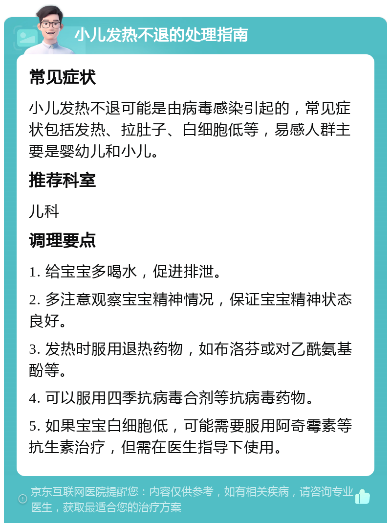 小儿发热不退的处理指南 常见症状 小儿发热不退可能是由病毒感染引起的，常见症状包括发热、拉肚子、白细胞低等，易感人群主要是婴幼儿和小儿。 推荐科室 儿科 调理要点 1. 给宝宝多喝水，促进排泄。 2. 多注意观察宝宝精神情况，保证宝宝精神状态良好。 3. 发热时服用退热药物，如布洛芬或对乙酰氨基酚等。 4. 可以服用四季抗病毒合剂等抗病毒药物。 5. 如果宝宝白细胞低，可能需要服用阿奇霉素等抗生素治疗，但需在医生指导下使用。