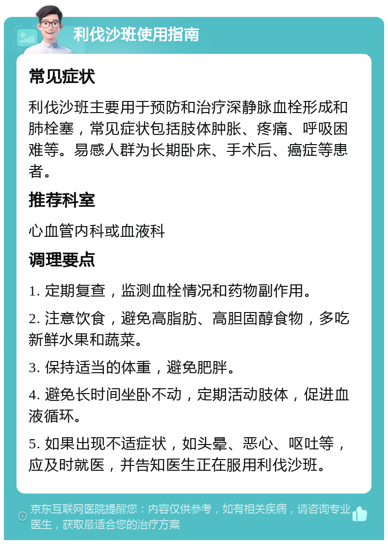 利伐沙班使用指南 常见症状 利伐沙班主要用于预防和治疗深静脉血栓形成和肺栓塞，常见症状包括肢体肿胀、疼痛、呼吸困难等。易感人群为长期卧床、手术后、癌症等患者。 推荐科室 心血管内科或血液科 调理要点 1. 定期复查，监测血栓情况和药物副作用。 2. 注意饮食，避免高脂肪、高胆固醇食物，多吃新鲜水果和蔬菜。 3. 保持适当的体重，避免肥胖。 4. 避免长时间坐卧不动，定期活动肢体，促进血液循环。 5. 如果出现不适症状，如头晕、恶心、呕吐等，应及时就医，并告知医生正在服用利伐沙班。